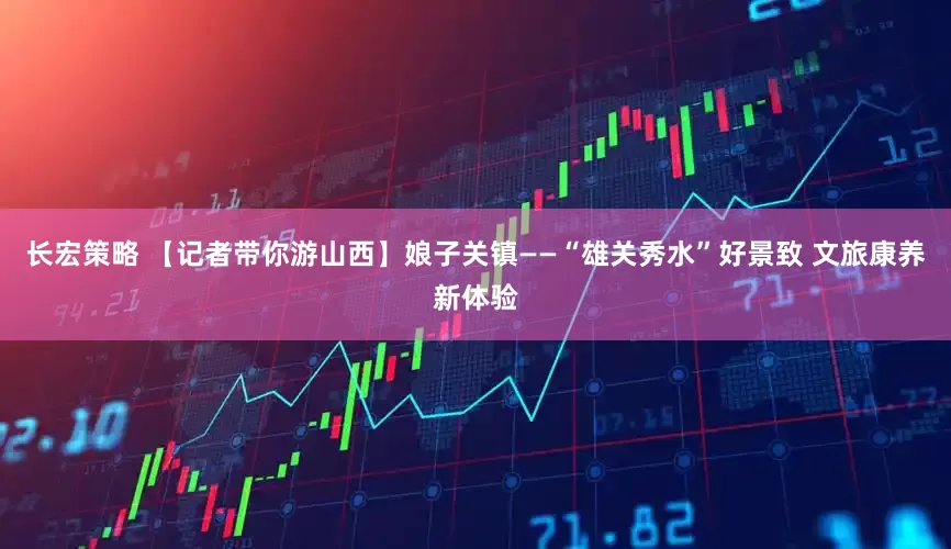 长宏策略 【记者带你游山西】娘子关镇——“雄关秀水”好景致 文旅康养新体验