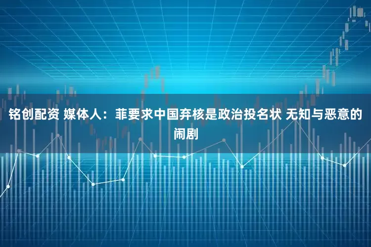铭创配资 媒体人：菲要求中国弃核是政治投名状 无知与恶意的闹剧