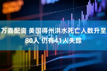 万嘉配资 美国得州洪水死亡人数升至80人 仍有41人失踪