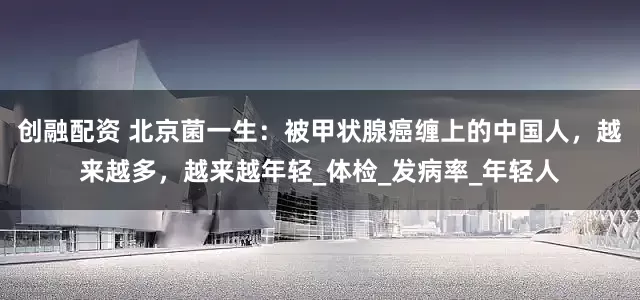 创融配资 北京菌一生：被甲状腺癌缠上的中国人，越来越多，越来越年轻_体检_发病率_年轻人