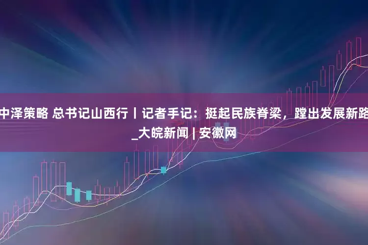 中泽策略 总书记山西行丨记者手记：挺起民族脊梁，蹚出发展新路_大皖新闻 | 安徽网