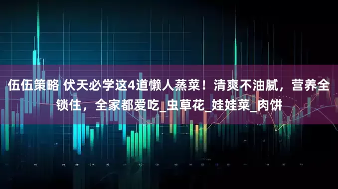 伍伍策略 伏天必学这4道懒人蒸菜！清爽不油腻，营养全锁住，全家都爱吃_虫草花_娃娃菜_肉饼