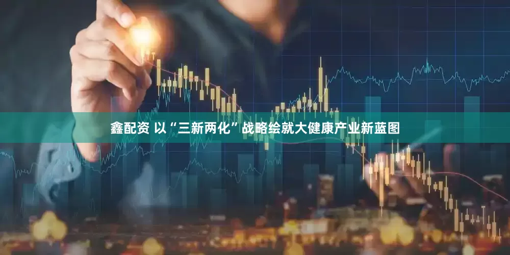 鑫配资 以“三新两化”战略绘就大健康产业新蓝图