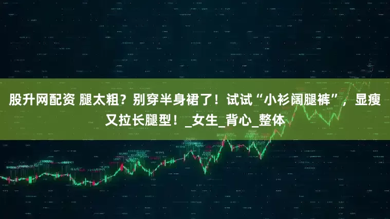 股升网配资 腿太粗？别穿半身裙了！试试“小衫阔腿裤”，显瘦又拉长腿型！_女生_背心_整体