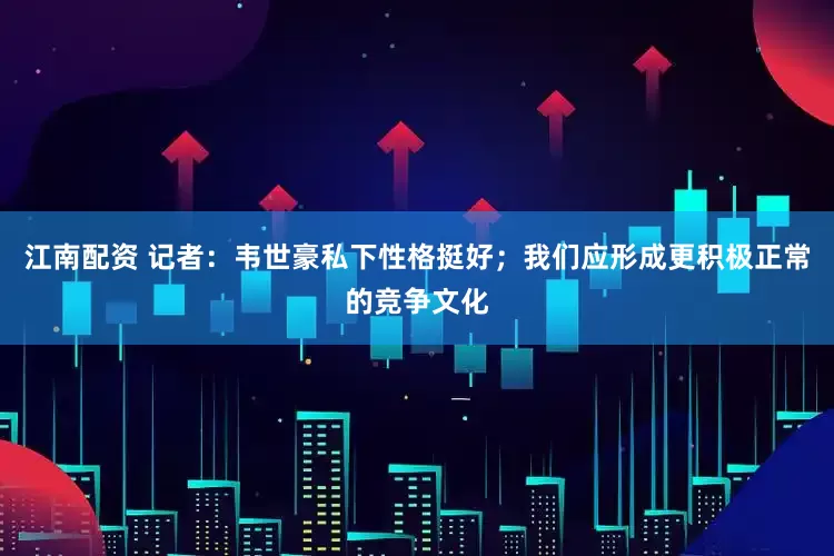 江南配资 记者：韦世豪私下性格挺好；我们应形成更积极正常的竞争文化