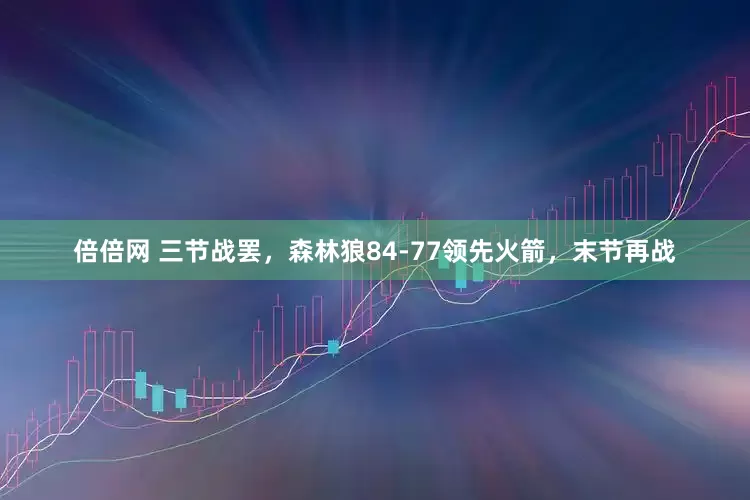 倍倍网 三节战罢，森林狼84-77领先火箭，末节再战