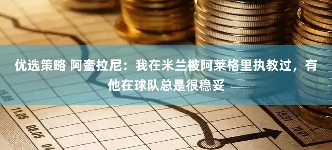优选策略 阿奎拉尼：我在米兰被阿莱格里执教过，有他在球队总是很稳妥