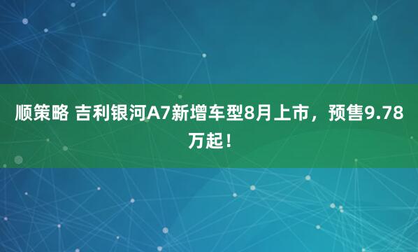 顺策略 吉利银河A7新增车型8月上市，预售9.78万起！