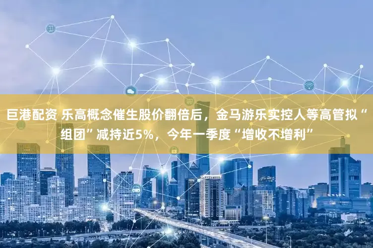 巨港配资 乐高概念催生股价翻倍后，金马游乐实控人等高管拟“组团”减持近5%，今年一季度“增收不增利”