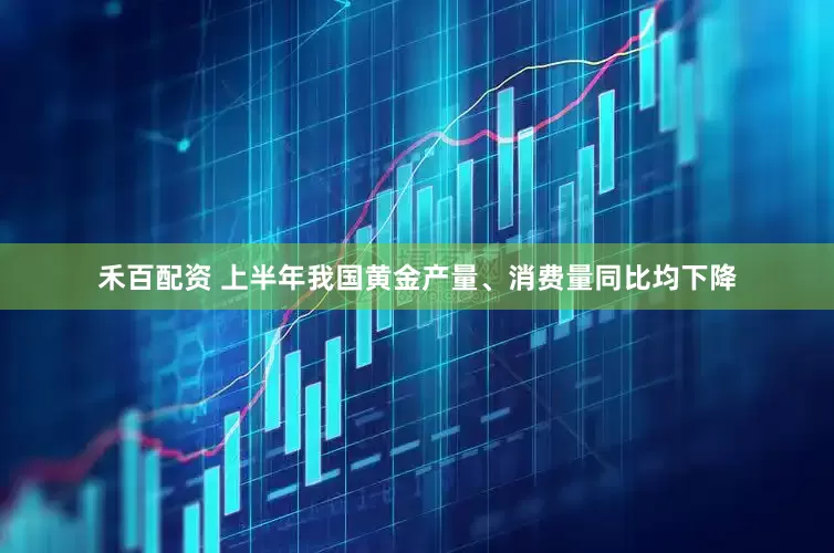 禾百配资 上半年我国黄金产量、消费量同比均下降