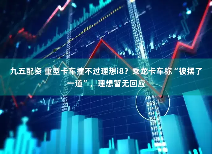 九五配资 重型卡车撞不过理想i8？乘龙卡车称“被摆了一道”，理想暂无回应