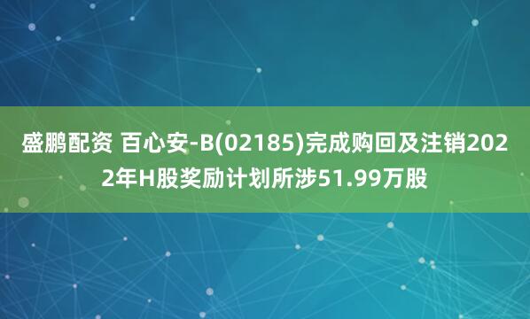 盛鹏配资 百心安-B(02185)完成购回及注销2022年H股奖励计划所涉51.99万股