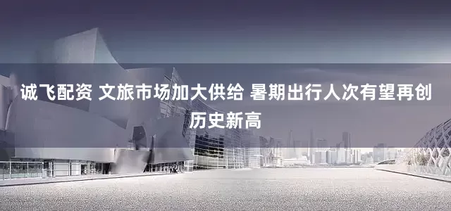 诚飞配资 文旅市场加大供给 暑期出行人次有望再创历史新高