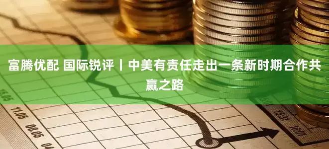 富腾优配 国际锐评丨中美有责任走出一条新时期合作共赢之路