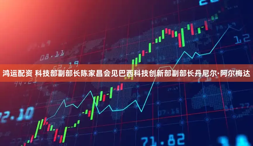 鸿运配资 科技部副部长陈家昌会见巴西科技创新部副部长丹尼尔·阿尔梅达