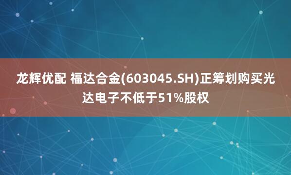 龙辉优配 福达合金(603045.SH)正筹划购买光达电子不低于51%股权