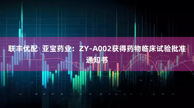 联丰优配  亚宝药业：ZY-A002获得药物临床试验批准通知书