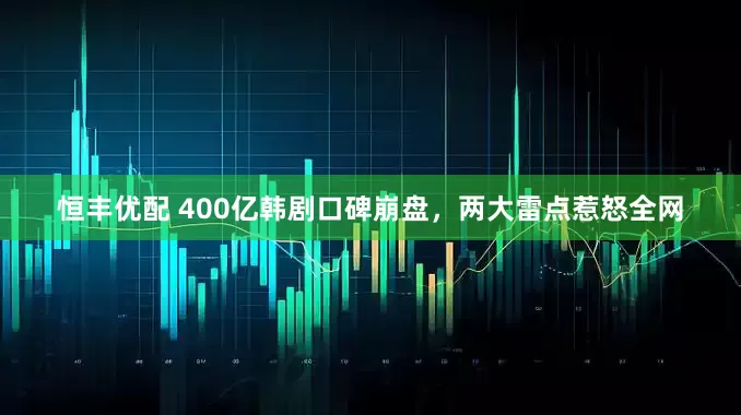 恒丰优配 400亿韩剧口碑崩盘,两大雷点惹怒全网