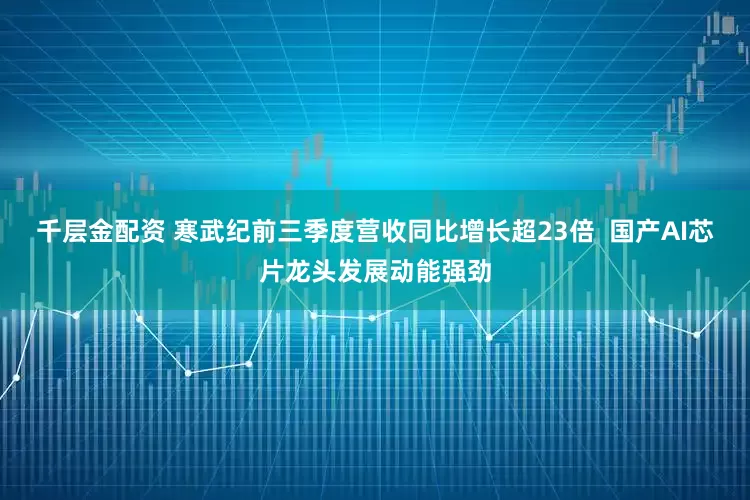 千层金配资 寒武纪前三季度营收同比增长超23倍 国产AI芯片龙头发展动能强劲