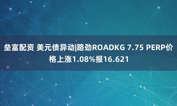 垒富配资 美元债异动|路劲ROADKG 7.75 PERP价格上涨1.08%报16.621
