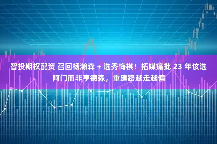智投期权配资 召回杨瀚森 + 选秀悔棋！拓媒痛批 23 年该选阿门而非亨德森，重建路越走越偏