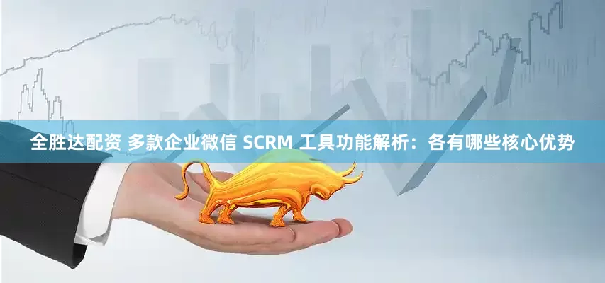 全胜达配资 多款企业微信 SCRM 工具功能解析：各有哪些核心优势