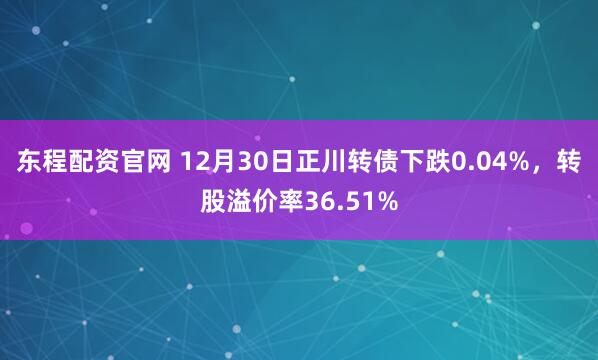 东程配资官网 12月30日正川转债下跌0.04%，转股溢价率36.51%