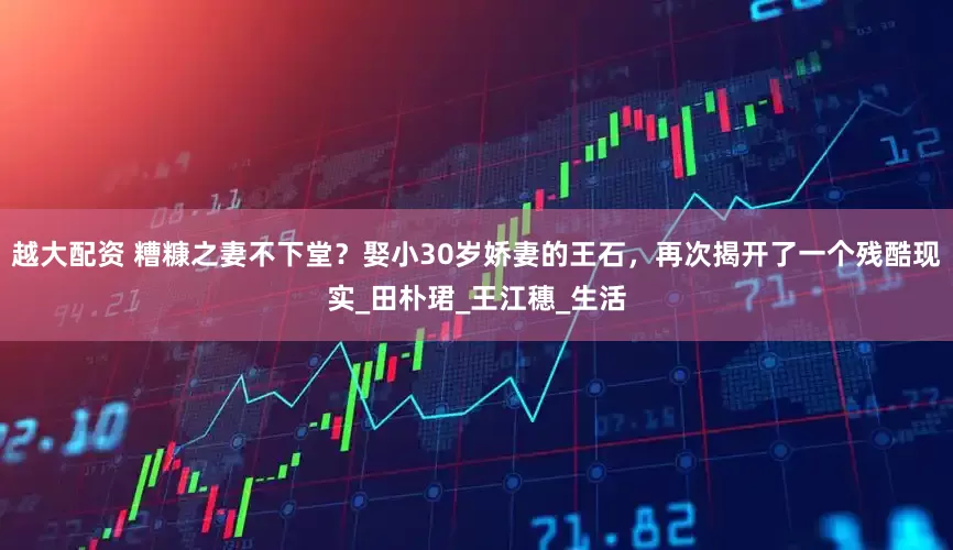 越大配资 糟糠之妻不下堂？娶小30岁娇妻的王石，再次揭开了一个残酷现实_田朴珺_王江穗_生活