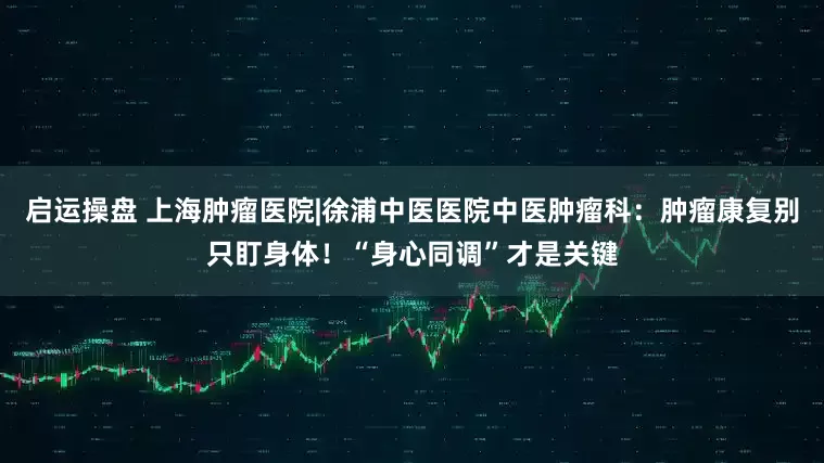 启运操盘 上海肿瘤医院|徐浦中医医院中医肿瘤科：肿瘤康复别只盯身体！“身心同调”才是关键