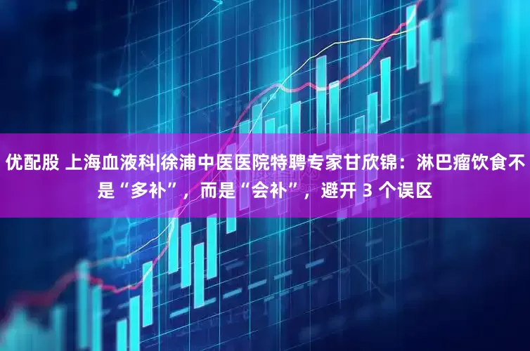 优配股 上海血液科|徐浦中医医院特聘专家甘欣锦：淋巴瘤饮食不是“多补”，而是“会补”，避开 3 个误区